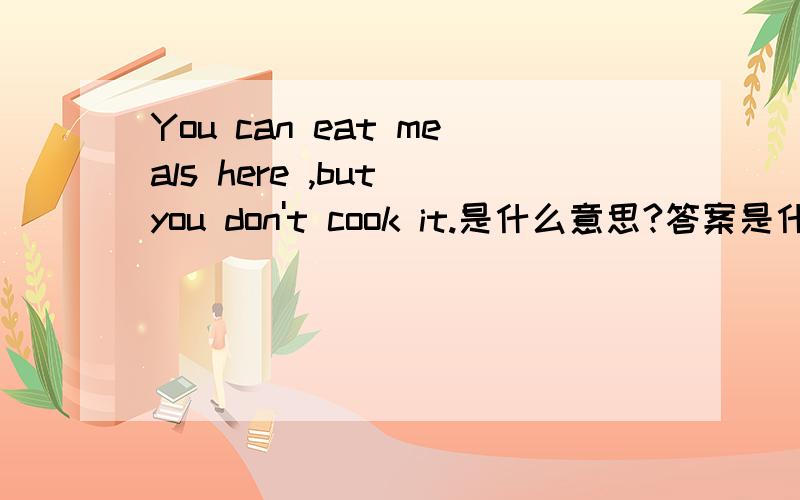 You can eat meals here ,but you don't cook it.是什么意思?答案是什么?我的作业啊,大家帮帮忙吧!