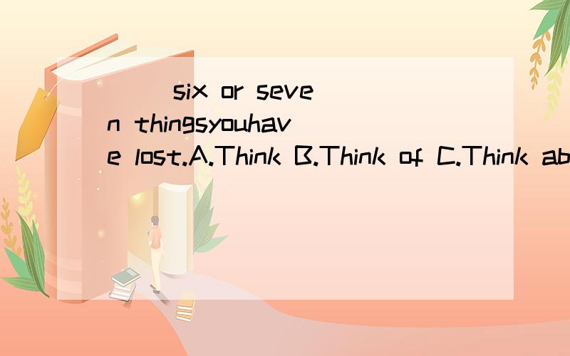 ( )six or seven thingsyouhave lost.A.Think B.Think of C.Think about D.Miss选哪个?为什么?