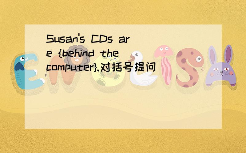 Susan's CDs are {behind the computer}.对括号提问