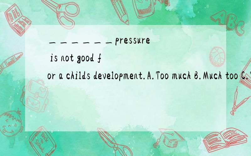 ______pressure is not good for a childs development.A.Too much B.Much too C.Too many D.Many