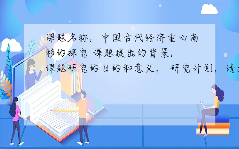 课题名称：中国古代经济重心南移的探究 课题提出的背景： 课题研究的目的和意义： 研究计划：请大家帮帮忙,急... ...