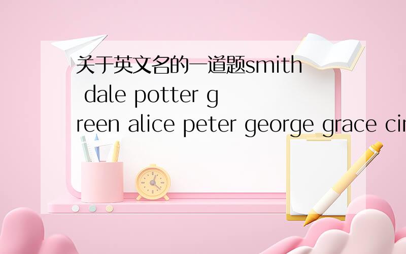 关于英文名的一道题smith dale potter green alice peter george grace cindy frank gates brown miller emma david catherine 请问以上英文名中哪些是Family names 哪些是First names First names请帮我注明哪些是男的 哪些是女
