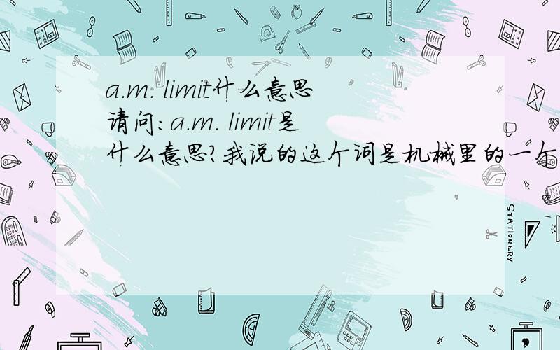 a.m. limit什么意思请问:a.m. limit是什么意思?我说的这个词是机械里的一个术语,应该不是这两种答案,请高手们再认真考虑一下.