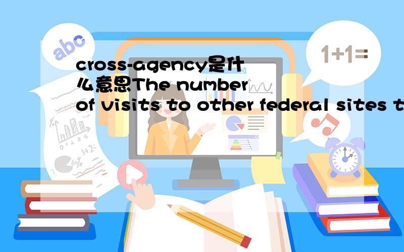 cross-agency是什么意思The number of visits to other federal sites that serve as cross-agencyportals varies.