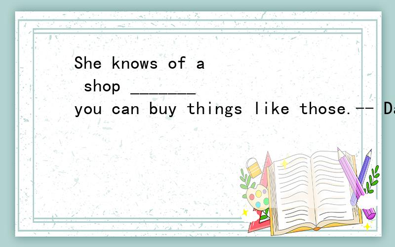 She knows of a shop _______ you can buy things like those.-- Dad,where can I buy some writing paper,envelopes and stamps?-- Ask your mom.She knows of a shop _______ you can buy things like those.怎么划分回答的这句句子成分?那个of是怎