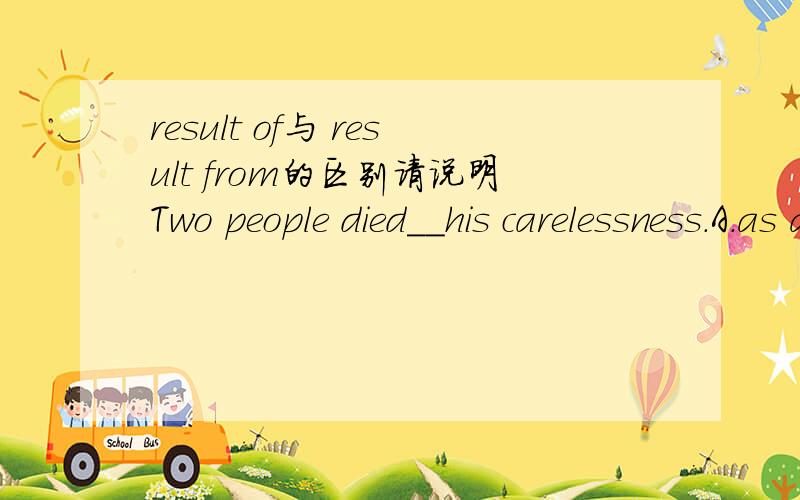 result of与 result from的区别请说明Two people died__his carelessness.A.as a result of B.as a result from．