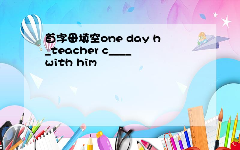 首字母填空one day h_teacher c____with him