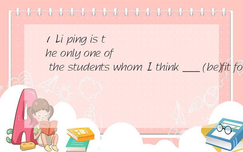 1 Li ping is the only one of the students whom I think ___(be)fit forthe jib.2 Li ping is the only one of the students who I think ___(be)fit forthe jib.3 YOU should get your friends ___(help) you.4 The lecture got us ____(think)请讲一下get的具