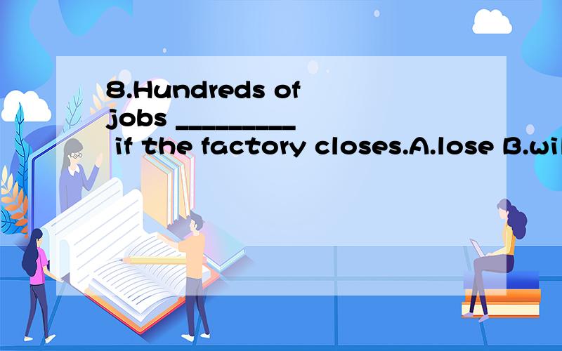 8.Hundreds of jobs _________ if the factory closes.A.lose B.will be lost C.are lost D.will lose为什么选B啊 不是说在条件状语从句中,要用一般现在时的被动态表示一般将来时的被动态?