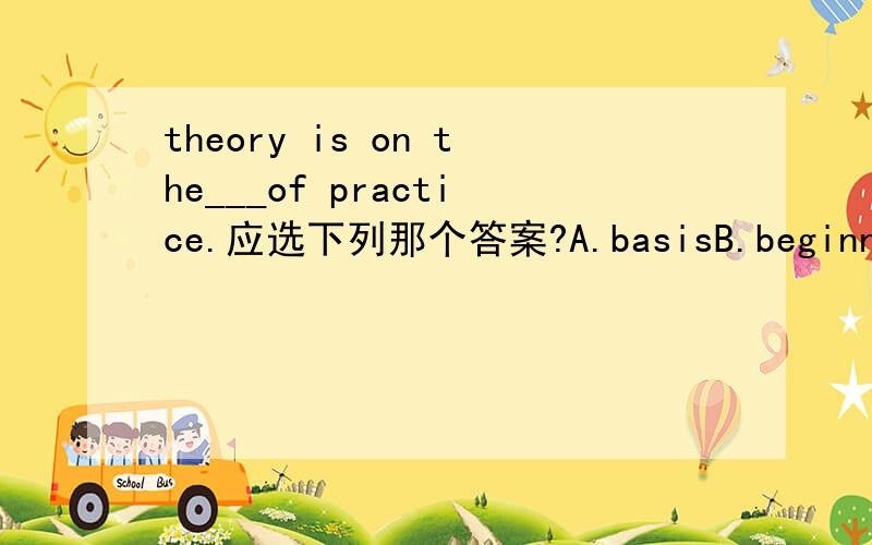 theory is on the___of practice.应选下列那个答案?A.basisB.beginningC.levelD.form最好能在十分钟内!