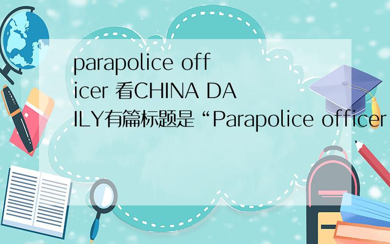 parapolice officer 看CHINA DAILY有篇标题是“Parapolice officer dies in action”查了各个词典都没parapolice的具体意思,请教各位这里的parapolice officer是什么意思?个人觉得是“执法警察”.