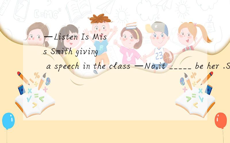—Listen Is Miss Smith giving a speech in the class —No,it _____ be her .She has gone to Hong Kong .A may not B mustn't C can't D needn't讨论的结果是选B还是选C有争议,