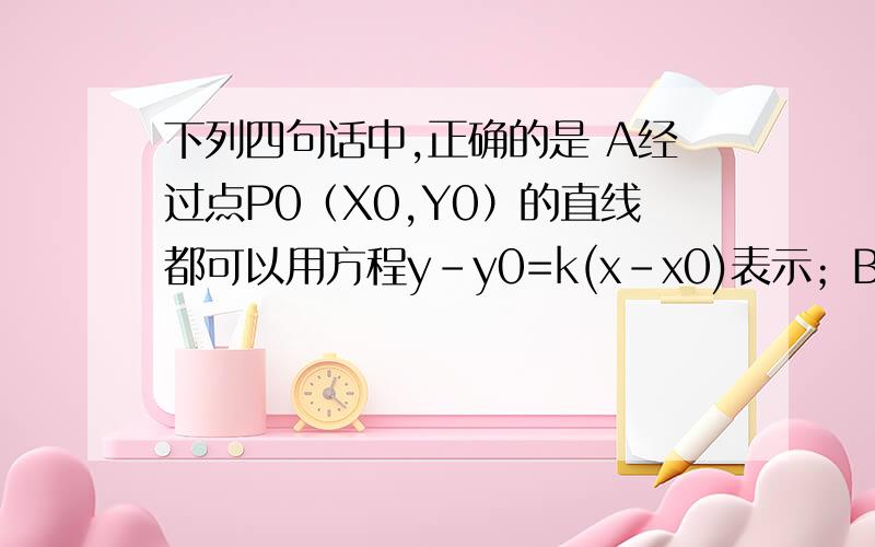 下列四句话中,正确的是 A经过点P0（X0,Y0）的直线都可以用方程y-y0=k(x-x0)表示；B过任意两个不同点P1（X1,y1）,P2(x2,y2)的直线都可以用方程（y-y1）（x2-x1）=（x-x1）（y2-y1）表示C不经过原点的直