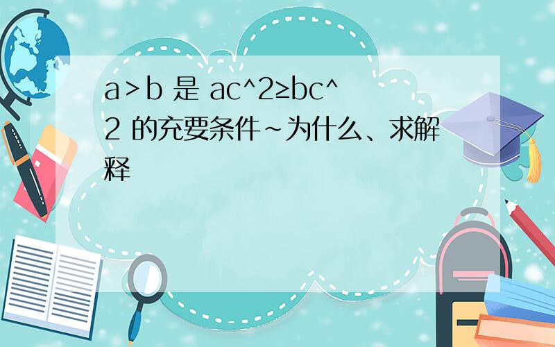 a＞b 是 ac^2≥bc^2 的充要条件~为什么、求解释