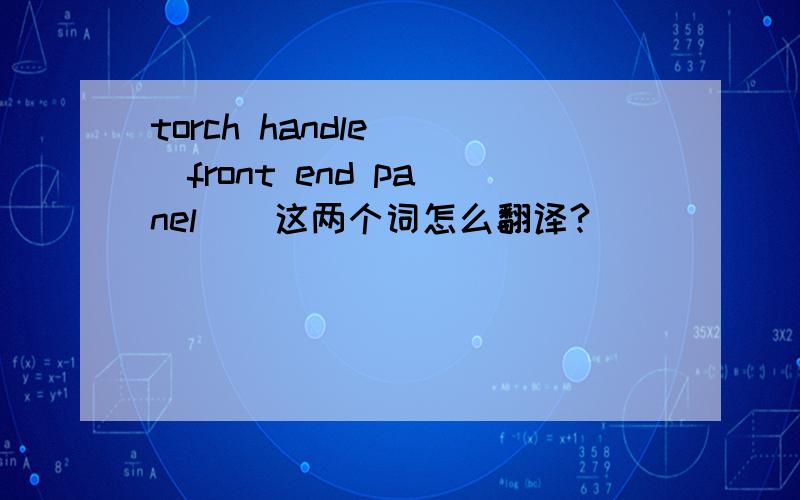 torch handle    front end panel    这两个词怎么翻译?