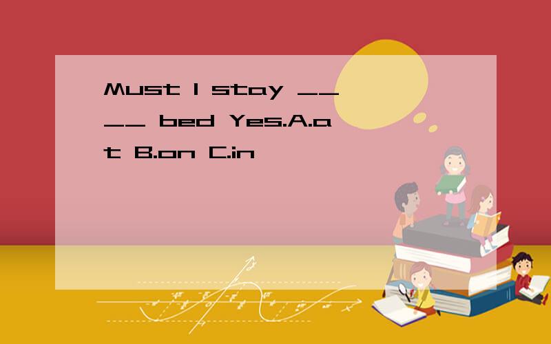 Must I stay ____ bed Yes.A.at B.on C.in