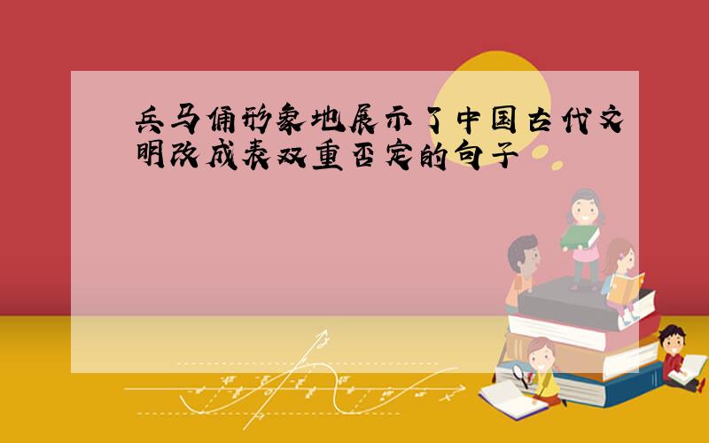兵马俑形象地展示了中国古代文明改成表双重否定的句子