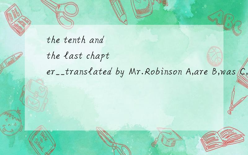 the tenth and the last chapter__translated by Mr.Robinson A,are B,was C,were D,have been选择哪个?为什么?其他为什么不对?应该是A，are B,was C,is D,has been