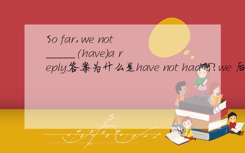 So far,we not _____(have)a reply.答案为什么是have not had啊?we 后面能加not吗？