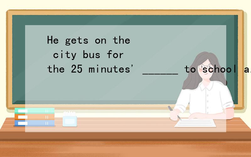 He gets on the city bus for the 25 minutes' ______ to school a.way B.ride c.road