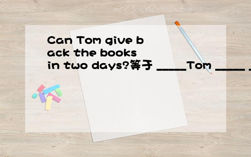 Can Tom give back the books in two days?等于 _____Tom _____ ______ _______ the books in two days