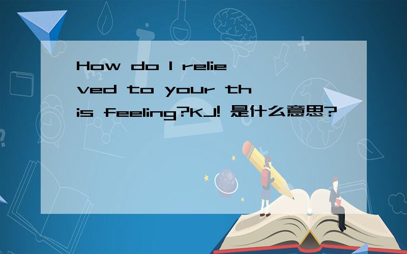 How do I relieved to your this feeling?KJ! 是什么意思?