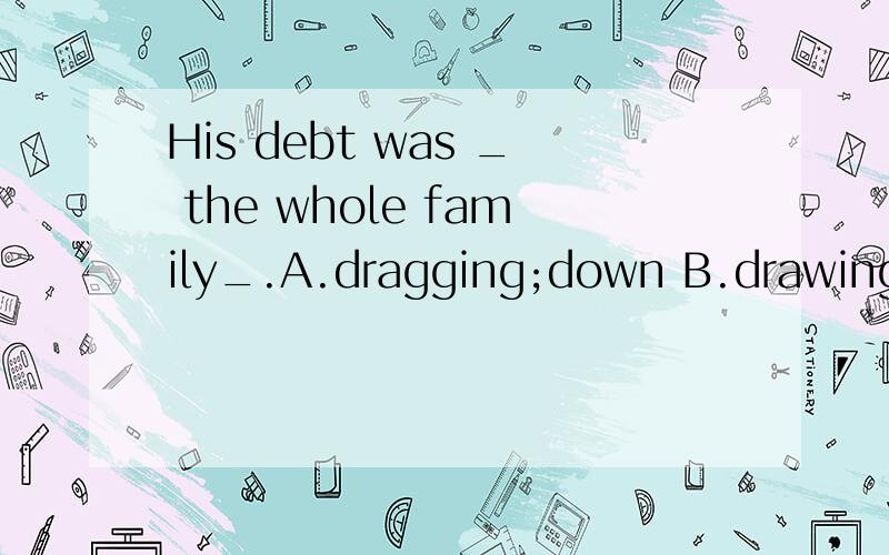 His debt was _ the whole family_.A.dragging;down B.drawing;down C.pulling;dHis debt was _ the whole family_.A．dragging；down B．drawing；down C．pulling；down D dragged down