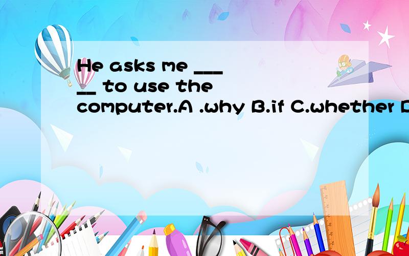 He asks me _____ to use the computer.A .why B.if C.whether D.what没有上下文,