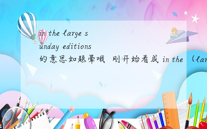 in the large sunday editions的意思如题晕哦  刚开始看成 in the （large sunday ）editions 了现在看成这样 就没问题了in the large （sunday editions）