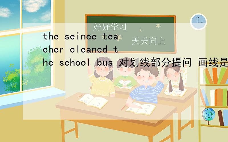 the seince teacher cleaned the school bus 对划线部分提问 画线是 cleaned the school bus改成 ( ) ( ) the seience teacher ( )