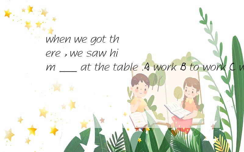 when we got there ,we saw him ___ at the table .A work B to work C was working D working 为什么选