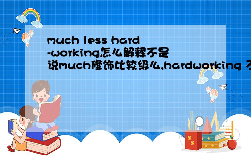 much less hard-working怎么解释不是说much修饰比较级么,hardworking 不是比较级啊,less是较少的意思,.