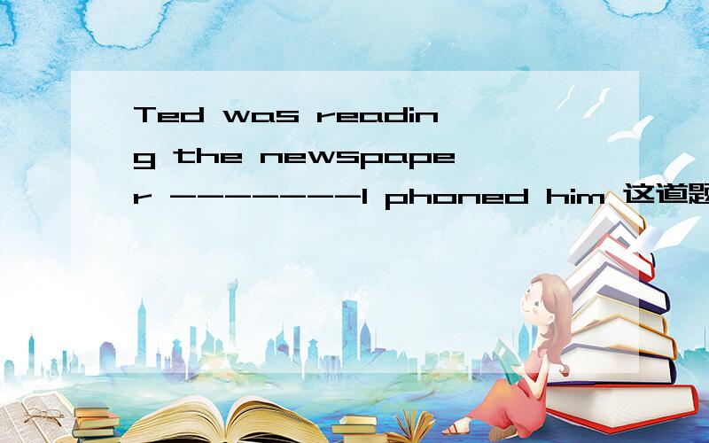 Ted was reading the newspaper -------I phoned him 这道题怎么做