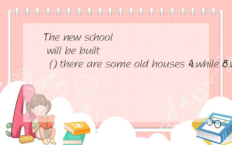 The new school will be built () there are some old houses A.while B.where C.that D.whichThe new school will be built () there are some old housesA.while B.where C.that D.which应该选哪一个