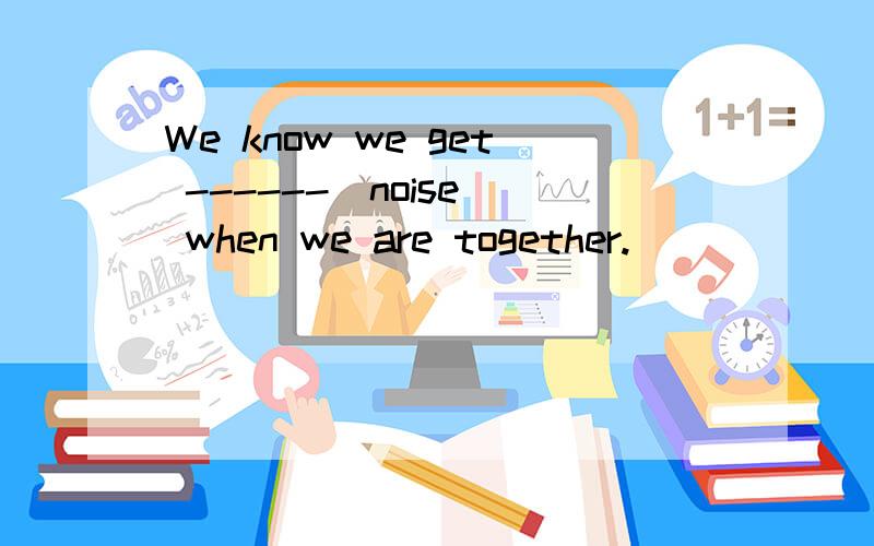 We know we get ------(noise) when we are together.