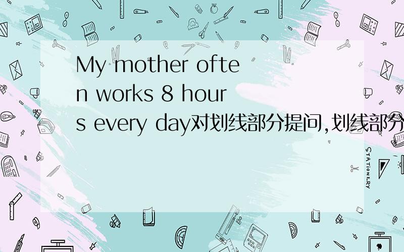 My mother often works 8 hours every day对划线部分提问,划线部分“8” ,（ ）（ ）（ ） does your mother work every day