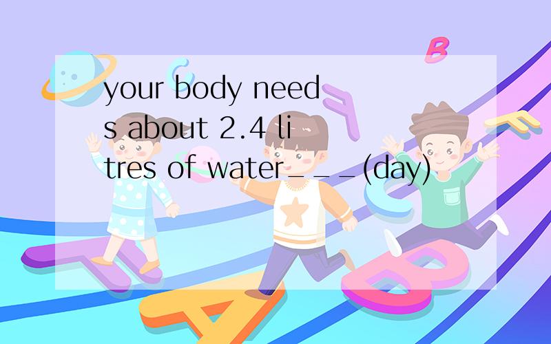 your body needs about 2.4 litres of water___(day)