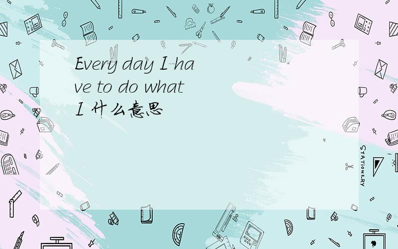 Every day I have to do what I 什么意思