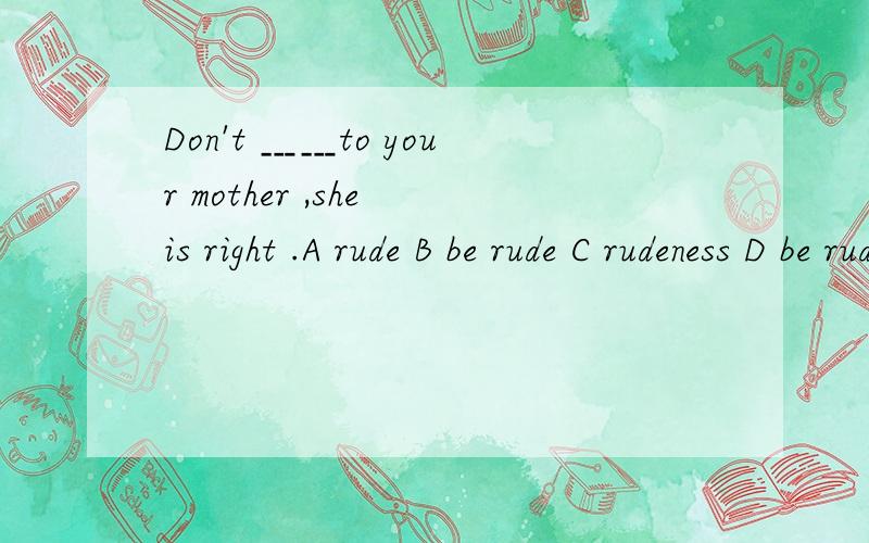 Don't ﹍﹍to your mother ,she is right .A rude B be rude C rudeness D be rudely 选哪个...Don't ﹍﹍to your mother ,she is right .A rude B be rude C rudeness D be rudely 选哪个?