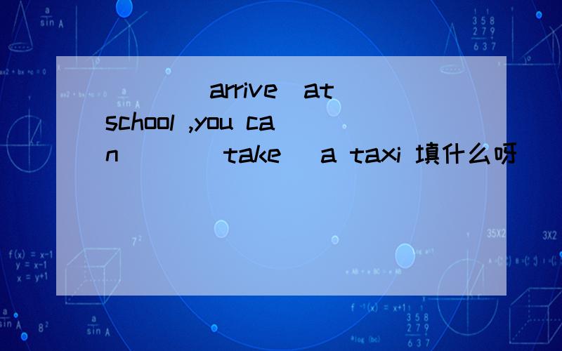 ___（arrive）at school ,you can___(take） a taxi 填什么呀