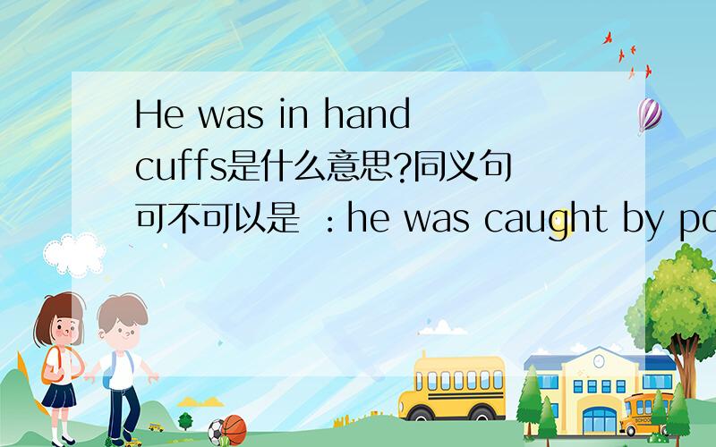 He was in handcuffs是什么意思?同义句可不可以是 ：he was caught by police with handcuffs?说明理由