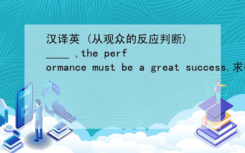 汉译英 (从观众的反应判断)____ ,the performance must be a great success.求翻译