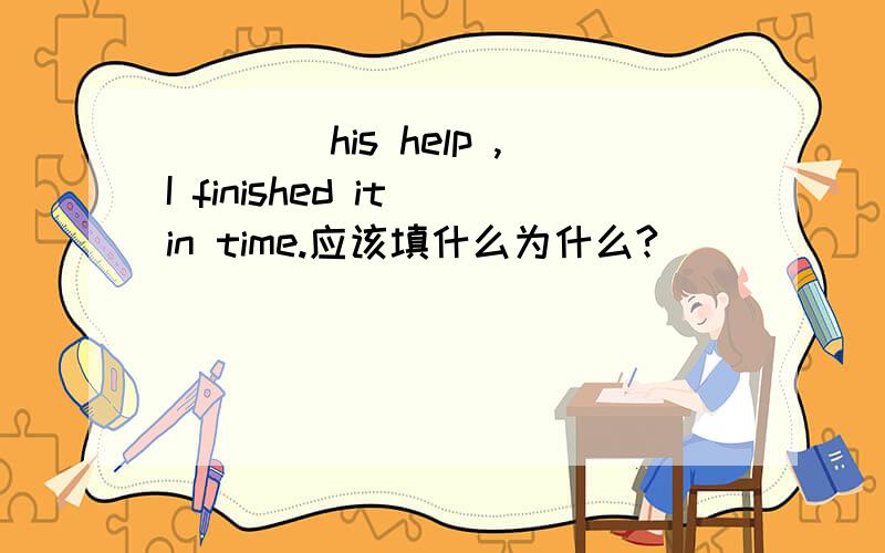 ____his help ,I finished it in time.应该填什么为什么?
