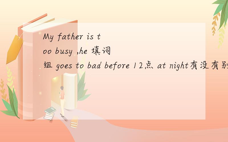 My father is too busy ,he 填词组 goes to bad before 12点 at night有没有别的?