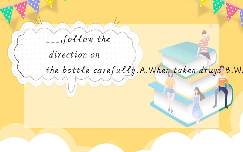 ___,follow the direction on the bottle carefully.A.When taken drugs B.When drugs a takenC.When one takes drugs D.When taking drugs