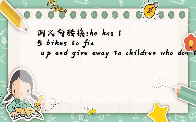 同义句转换:he has 15 bikes to fix up and give away to children who don't have bikes.He needs ( )( )( ) 15 bikes and ( ) the bikes ( ) to childre who don't have bikes.