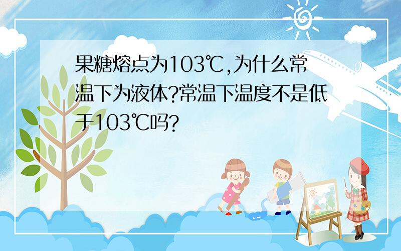 果糖熔点为103℃,为什么常温下为液体?常温下温度不是低于103℃吗?
