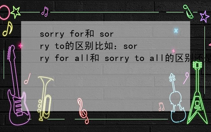 sorry for和 sorry to的区别比如：sorry for all和 sorry to all的区别还是没有听懂，