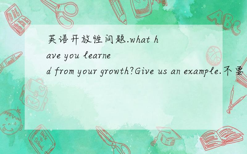 英语开放性问题.what have you learned from your growth?Give us an example.不要太长
