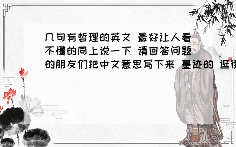 几句有哲理的英文 最好让人看不懂的同上说一下 请回答问题的朋友们把中文意思写下来 墨迹的 逛街的 统统滚!